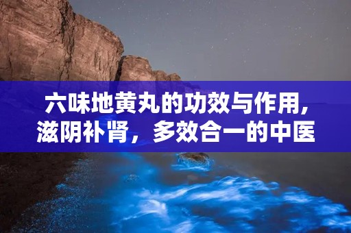六味地黄丸的功效与作用,滋阴补肾，多效合一的中医瑰宝