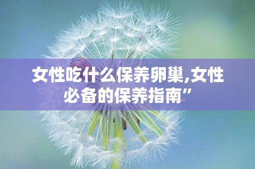女性吃什么保养卵巢,女性必备的保养指南”