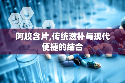 阿胶含片,传统滋补与现代便捷的结合