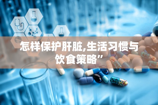 怎样保护肝脏,生活习惯与饮食策略”
