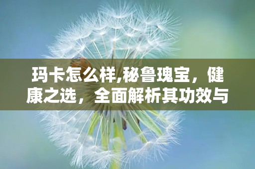 玛卡怎么样,秘鲁瑰宝，健康之选，全面解析其功效与市场前景”