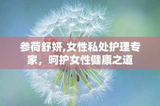 参荷舒妍,女性私处护理专家，呵护女性健康之道