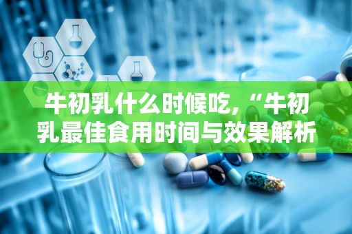 牛初乳什么时候吃,“牛初乳最佳食用时间与效果解析”
