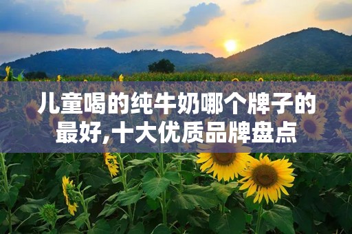 儿童喝的纯牛奶哪个牌子的最好,十大优质品牌盘点