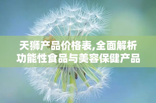 天狮产品价格表,全面解析功能性食品与美容保健产品价格”
