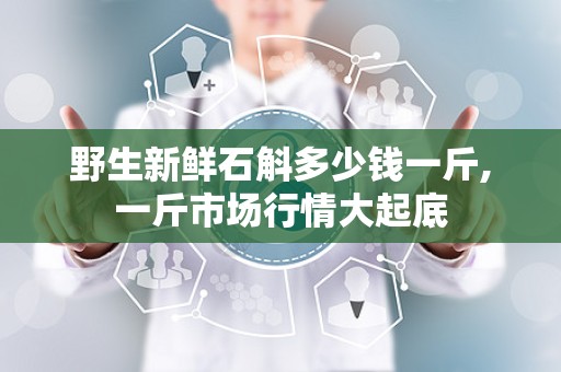 野生新鲜石斛多少钱一斤,一斤市场行情大起底