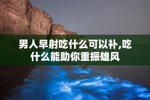 男人早射吃什么可以补,吃什么能助你重振雄风
