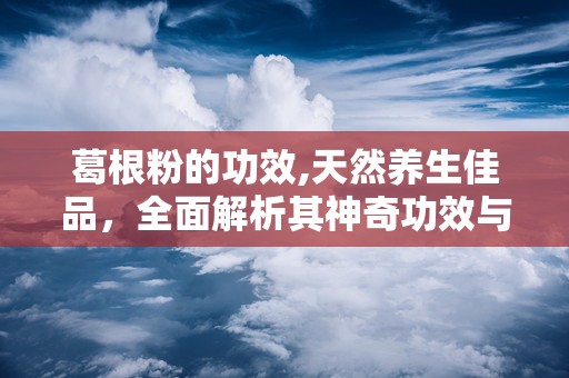 葛根粉的功效,天然养生佳品，全面解析其神奇功效与作用”