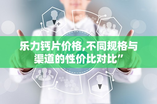 乐力钙片价格,不同规格与渠道的性价比对比”
