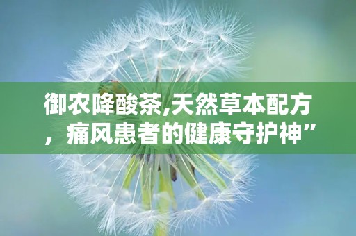 御农降酸茶,天然草本配方，痛风患者的健康守护神”