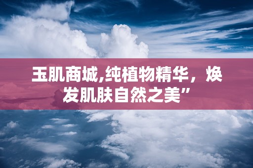 玉肌商城,纯植物精华，焕发肌肤自然之美”