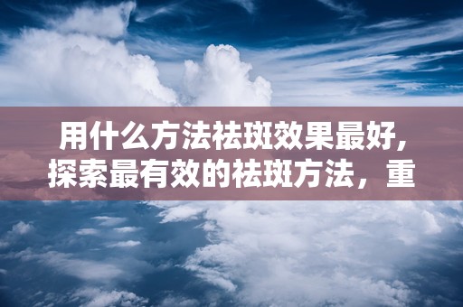 用什么方法祛斑效果最好,探索最有效的祛斑方法，重拾无瑕肌肤”