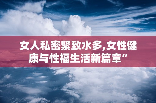 女人私密紧致水多,女性健康与性福生活新篇章”