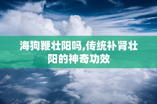 海狗鞭壮阳吗,传统补肾壮阳的神奇功效