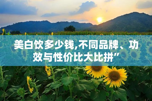 美白饮多少钱,不同品牌、功效与性价比大比拼”
