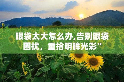 眼袋太大怎么办,告别眼袋困扰，重拾明眸光彩”