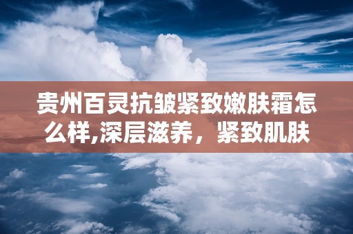 贵州百灵抗皱紧致嫩肤霜怎么样,深层滋养，紧致肌肤的秘密武器