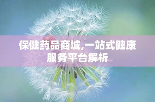保健药品商城,一站式健康服务平台解析