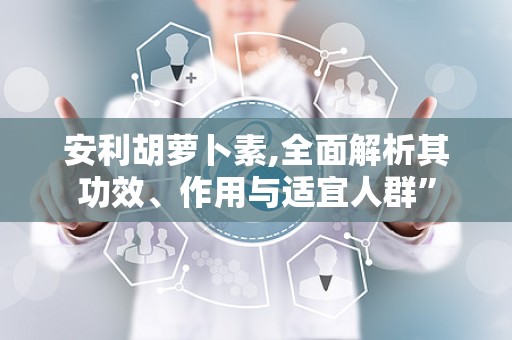 安利胡萝卜素,全面解析其功效、作用与适宜人群”