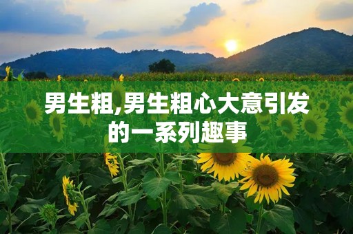 男生粗,男生粗心大意引发的一系列趣事