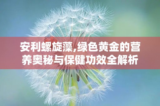 安利螺旋藻,绿色黄金的营养奥秘与保健功效全解析