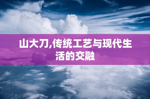 山大刀,传统工艺与现代生活的交融