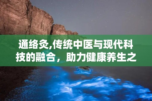 通络灸,传统中医与现代科技的融合，助力健康养生之道”