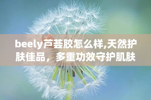 beely芦荟胶怎么样,天然护肤佳品，多重功效守护肌肤健康
