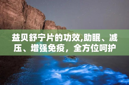 益贝舒宁片的功效,助眠、减压、增强免疫，全方位呵护您的健康睡眠”