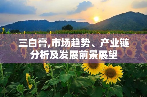 三白膏,市场趋势、产业链分析及发展前景展望
