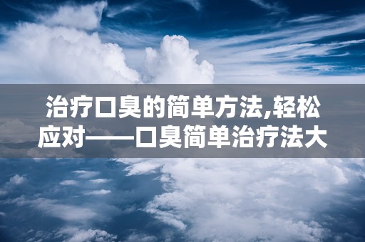 治疗口臭的简单方法,轻松应对——口臭简单治疗法大揭秘”