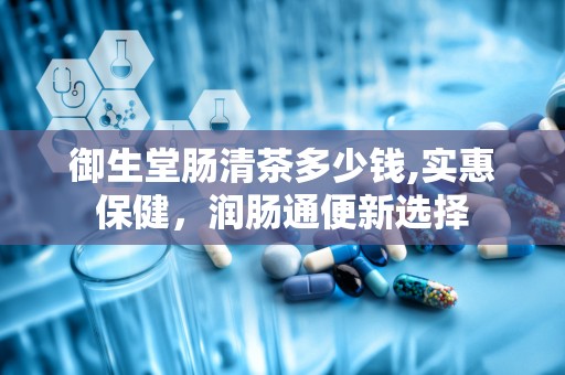 御生堂肠清茶多少钱,实惠保健，润肠通便新选择