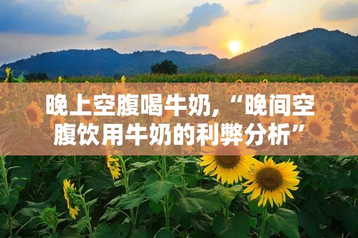 晚上空腹喝牛奶,“晚间空腹饮用牛奶的利弊分析”
