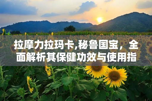 拉摩力拉玛卡,秘鲁国宝，全面解析其保健功效与使用指南”