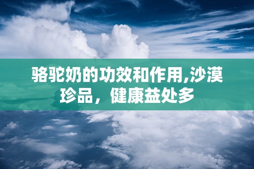 骆驼奶的功效和作用,沙漠珍品，健康益处多