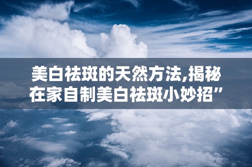 美白祛斑的天然方法,揭秘在家自制美白祛斑小妙招”