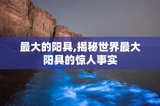 最大的阳具,揭秘世界最大阳具的惊人事实