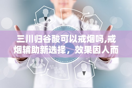 三川归谷酸可以戒烟吗,戒烟辅助新选择，效果因人而异