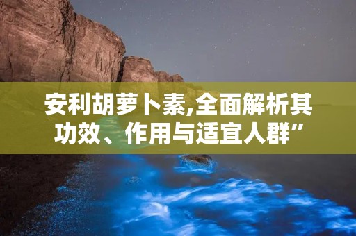 安利胡萝卜素,全面解析其功效、作用与适宜人群”