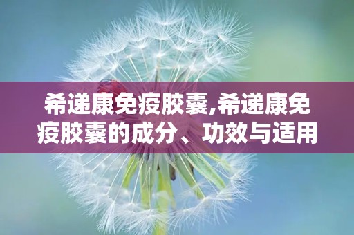 希递康免疫胶囊,希递康免疫胶囊的成分、功效与适用人群”