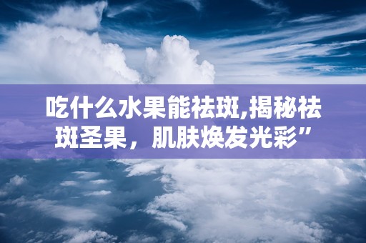 吃什么水果能祛斑,揭秘祛斑圣果，肌肤焕发光彩”