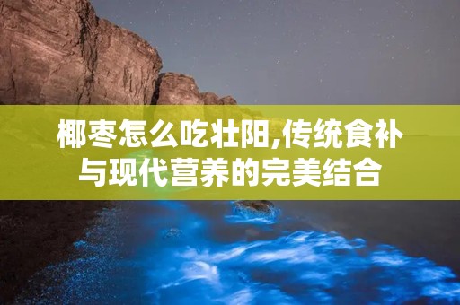 椰枣怎么吃壮阳,传统食补与现代营养的完美结合