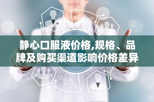静心口服液价格,规格、品牌及购买渠道影响价格差异
