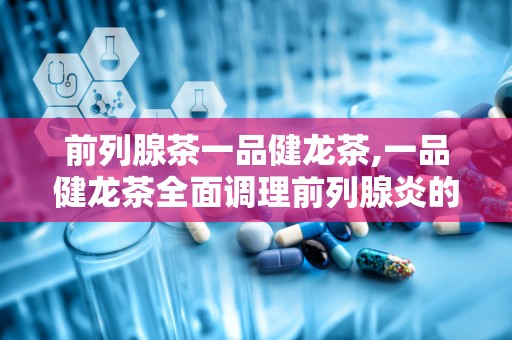 前列腺茶一品健龙茶,一品健龙茶全面调理前列腺炎的秘密”
