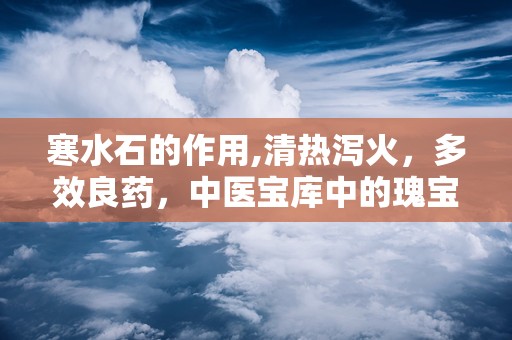 寒水石的作用,清热泻火，多效良药，中医宝库中的瑰宝