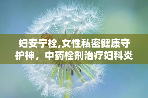 妇安宁栓,女性私密健康守护神，中药栓剂治疗妇科炎症的绿色选择”