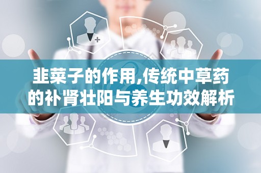 韭菜子的作用,传统中草药的补肾壮阳与养生功效解析”