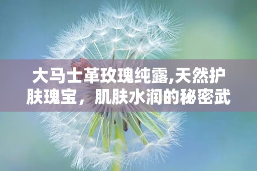 大马士革玫瑰纯露,天然护肤瑰宝，肌肤水润的秘密武器