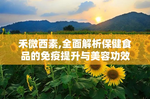 禾微西素,全面解析保健食品的免疫提升与美容功效