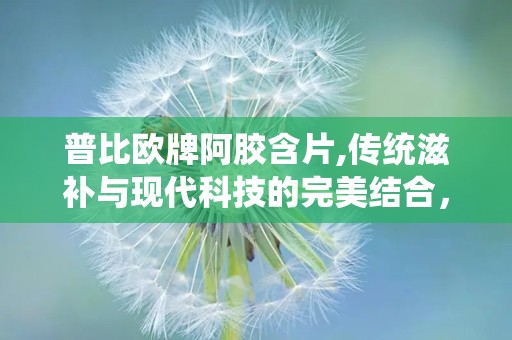 普比欧牌阿胶含片,传统滋补与现代科技的完美结合，全面守护您的健康”